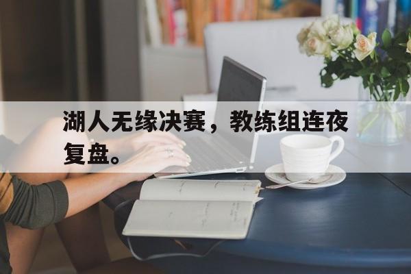 海星直播-湖人无缘决赛，教练组连夜复盘。