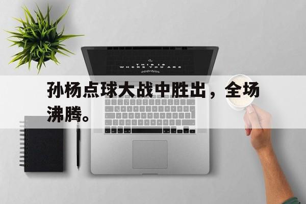 海星体育-孙杨点球大战中胜出，全场沸腾。
