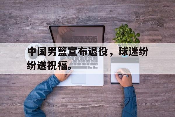 海星体育-中国男篮宣布退役，球迷纷纷送祝福。