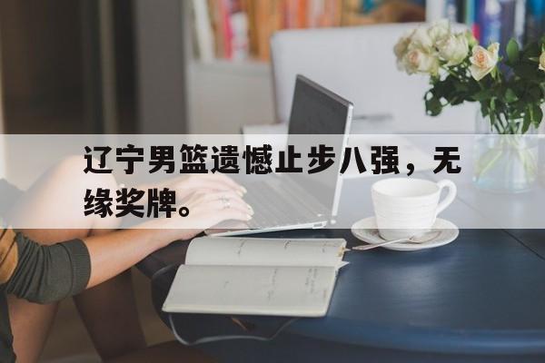 海星体育直播-辽宁男篮遗憾止步八强，无缘奖牌。