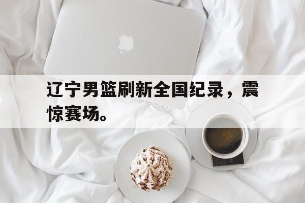 海星直播-辽宁男篮刷新全国纪录，震惊赛场。