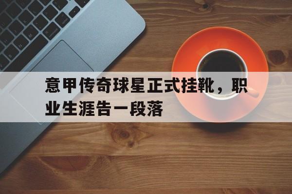 海星体育直播-意甲传奇球星正式挂靴，职业生涯告一段落