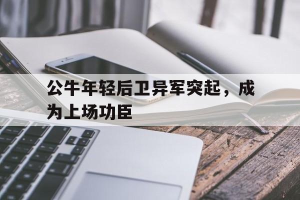 海星体育-公牛年轻后卫异军突起，成为上场功臣