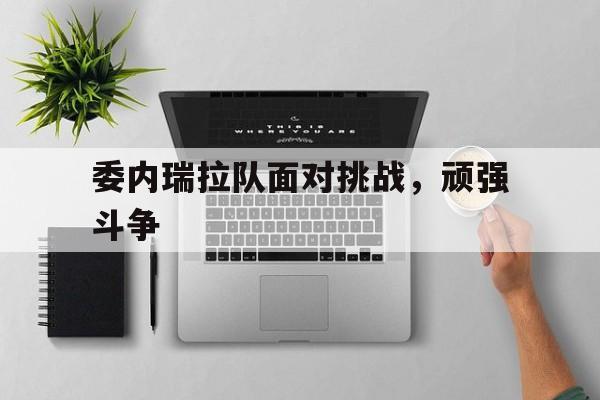 海星直播-委内瑞拉队面对挑战，顽强斗争
