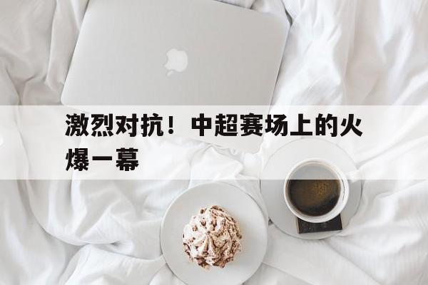 海星体育直播-激烈对抗！中超赛场上的火爆一幕