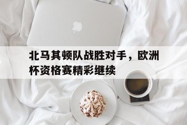 海星直播-北马其顿队战胜对手，欧洲杯资格赛精彩继续